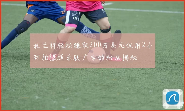 杜兰特轻松赚取200万美元仅用2小时拍摄适乐肤广告的秘诀揭秘