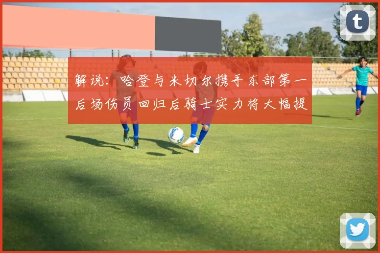 解说：哈登与米切尔携手东部第一后场伤员回归后骑士实力将大幅提升