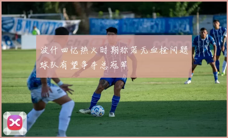 波什回忆热火时期称若无血栓问题球队有望争夺总冠军