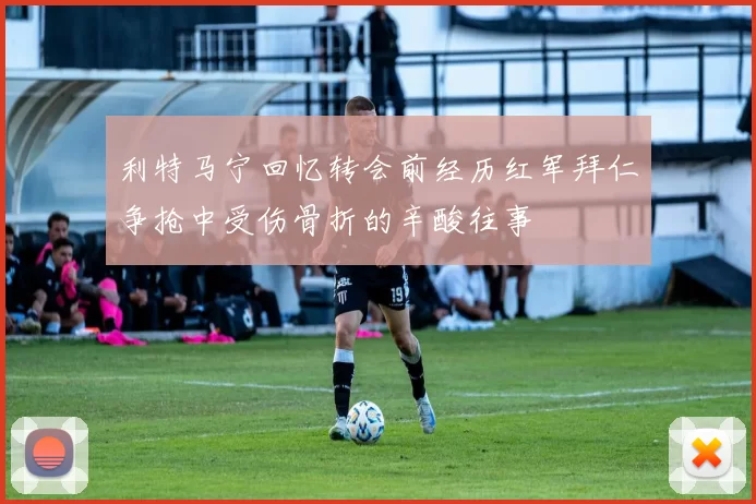 利特马宁回忆转会前经历红军拜仁争抢中受伤骨折的辛酸往事