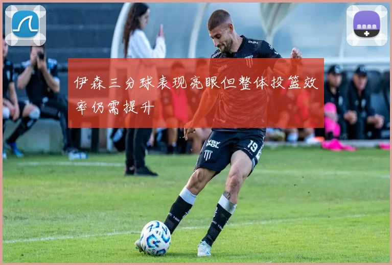 伊森三分球表现亮眼但整体投篮效率仍需提升