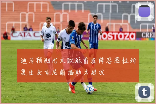 迪马预测尤文欧冠首发阵容图拉姆复出麦肯尼前插助力进攻