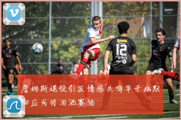 詹姆斯退役引发情感共鸣华子幽默回应或将泪洒赛场