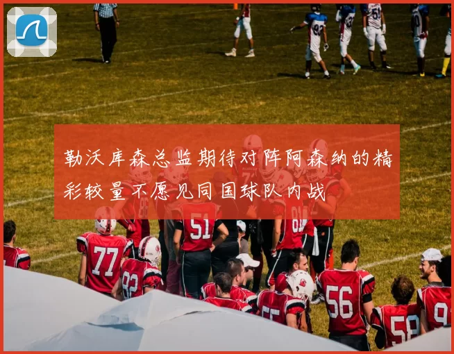 勒沃库森总监期待对阵阿森纳的精彩较量不愿见同国球队内战