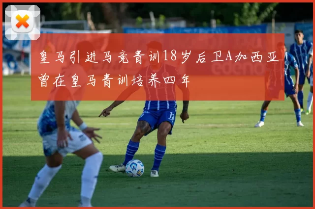 皇马引进马竞青训18岁后卫A加西亚曾在皇马青训培养四年