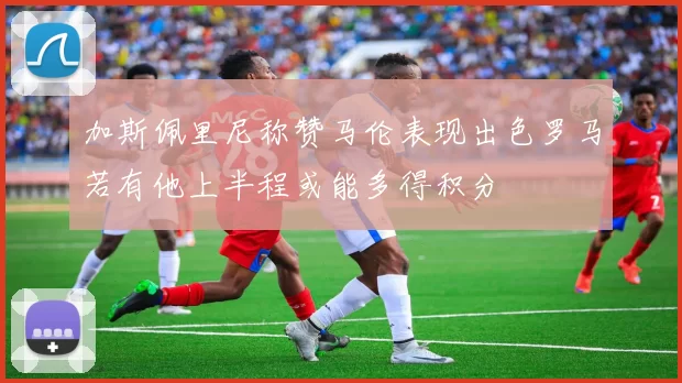 加斯佩里尼称赞马伦表现出色罗马若有他上半程或能多得积分