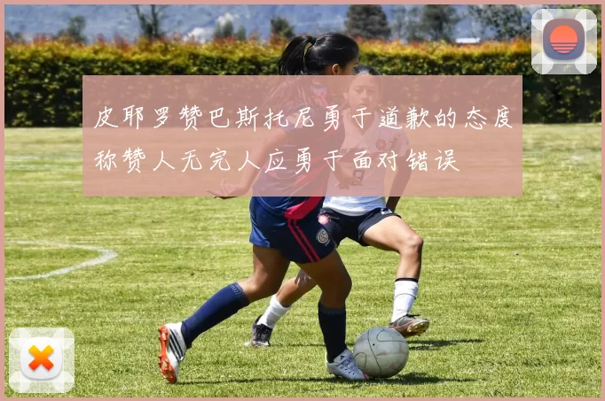 皮耶罗赞巴斯托尼勇于道歉的态度称赞人无完人应勇于面对错误