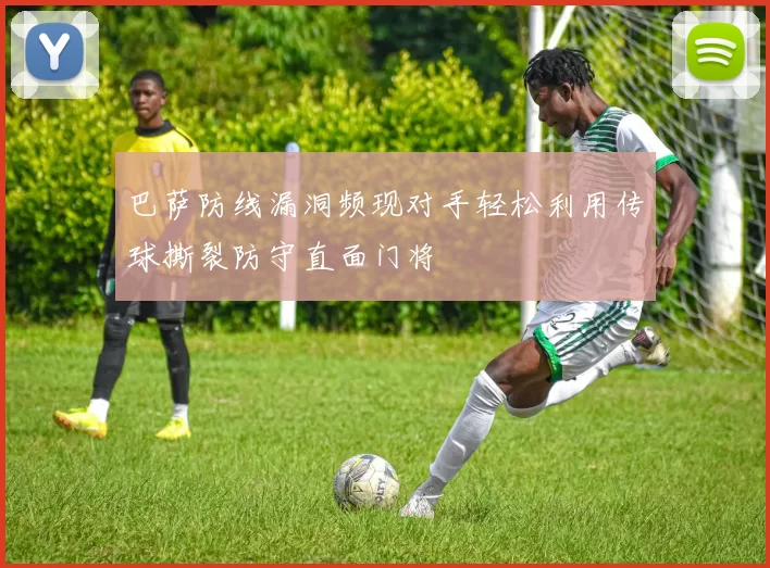 巴萨防线漏洞频现对手轻松利用传球撕裂防守直面门将