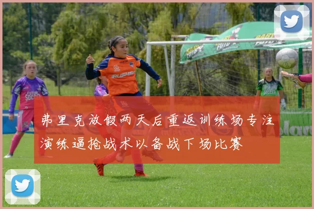 弗里克放假两天后重返训练场专注演练逼抢战术以备战下场比赛