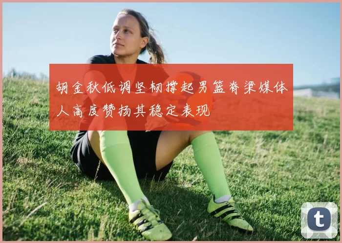 胡金秋低调坚韧撑起男篮脊梁媒体人高度赞扬其稳定表现
