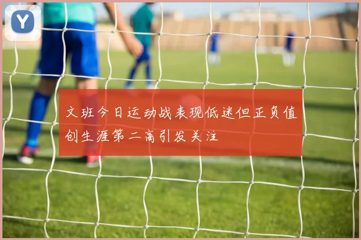 文班今日运动战表现低迷但正负值创生涯第二高引发关注