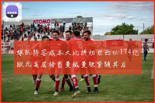 球队阵容成本大比拼切尔西以174亿欧元高居榜首曼城曼联紧随其后