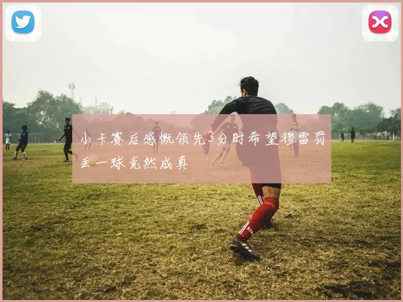 小卡赛后感慨领先3分时希望穆雷罚丢一球竟然成真