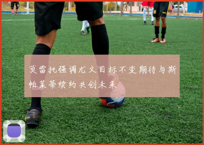 莫雷托强调尤文目标不变期待与斯帕莱蒂续约共创未来