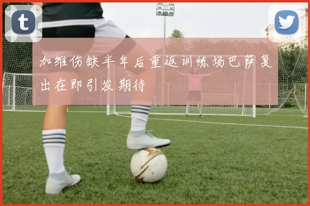 加维伤缺半年后重返训练场巴萨复出在即引发期待