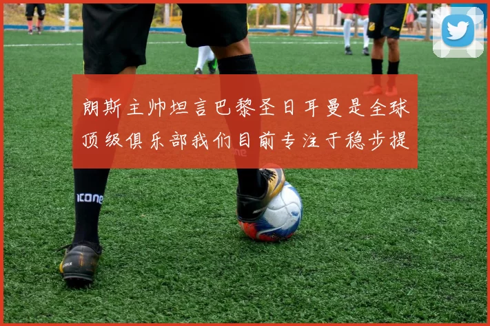 朗斯主帅坦言巴黎圣日耳曼是全球顶级俱乐部我们目前专注于稳步提升表现