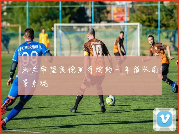 米兰希望莫德里奇续约一年留队前景乐观