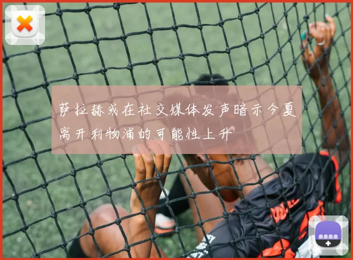 萨拉赫或在社交媒体发声暗示今夏离开利物浦的可能性上升