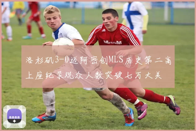 洛杉矶3-0迈阿密创MLS历史第二高上座纪录观众人数突破七万大关