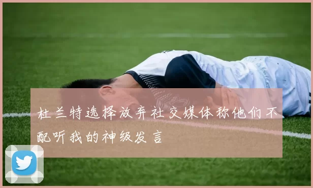 杜兰特选择放弃社交媒体称他们不配听我的神级发言