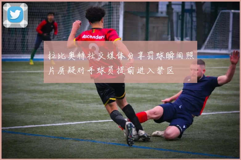 拉比奥特社交媒体分享罚球瞬间照片质疑对手球员提前进入禁区