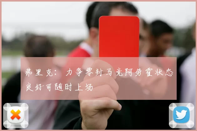 弗里克：力争零封马竞阿劳霍状态良好可随时上场